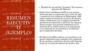 RESUMEN
EJECUTIV
O
(EJEMPLO)
 . Ejemplo de una sección “resumen” del resumen
ejecutivo (de Bplans):
 Jolly's Java and Bakery (JJB) es una startup
minorista que se especializa en la venta de café
y pastelería en el sudoeste de Washington. JJB
espera captar el interés de una base de clientes
leales y habituales con su amplia variedad de
productos de repostería y cafetería. La empresa
planea ocupar una posición importante en el
mercado de la ciudad, gracias a la experiencia
en la industria de sus partners y el ambiente
poco competitivo del área.
 El objetivo de JJB es ofrecer sus productos a un
precio competitivo para satisfacer las exigencias
de los turistas y residentes del área del mercado
local con un nivel de ingresos de medio a alto.
 