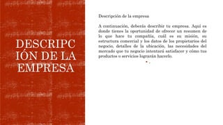 DESCRIPC
IÓN DE LA
EMPRESA
 .
Descripción de la empresa
A continuación, deberás describir tu empresa. Aquí es
donde tienes la oportunidad de ofrecer un resumen de
lo que hace tu compañía, cuál es su misión, su
estructura comercial y los datos de los propietarios del
negocio, detalles de la ubicación, las necesidades del
mercado que tu negocio intentará satisfacer y cómo tus
productos o servicios lograrán hacerlo.
 