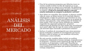 ANÁLISIS
DEL
MERCADO
 Una de las primeras preguntas que deberías tener en
cuenta cuando evalúas tu idea de negocios es si esa
propuesta tiene un espacio en el mercado. En definitiva,
el mercado será el que determine el éxito o el fracaso de
tu negocio. ¿Cuál es tu mercado objetivo y por qué
estaría interesado en comprar tu producto o servicio?
 Aquí debes ser específico. Por ejemplo, si planeas vender
ropa de cama, no debes incluir en tu mercado objetivo
simplemente a todas las personas que duermen en una
cama. Primero, debes centrar tu enfoque en un grupo de
clientes más pequeño, como adolescentes de familias de
clase media. Una vez que hayas definido eso, podrías
responder las siguientes preguntas: ¿Cuántos
adolescentes de familias de clase media hay actualmente
en tu país? ¿Qué tipo de ropa de cama suelen necesitar?
¿El mercado sigue creciendo o permanece estático?
 Incluye el análisis de investigación que otras personas
hayan realizado y también la investigación que hayas
llevado a cabo tú mismo, ya sea mediante encuestas,
entrevistas u otros métodos.
 En esta sección, también debes incluir un análisis
competitivo. Siguiendo el mismo ejemplo, responderemos
la pregunta: “¿cuántas otras empresas de ropa de cama
ya existen en el mercado y cuáles son? Describe las
fortalezas y debilidades de tus posibles competidores, así
como también las estrategias que podrían brindarte una
ventaja competitiva.
 