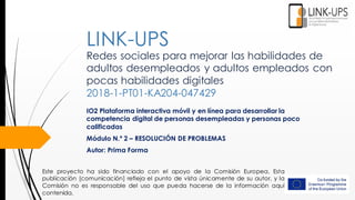 Redes sociales para mejorar las habilidades de
adultos desempleados y adultos empleados con
pocas habilidades digitales
2018-1-PT01-KA204-047429
IO2 Plataforma interactiva móvil y en línea para desarrollar la
competencia digital de personas desempleadas y personas poco
calificadas
Módulo N.º 2 – RESOLUCIÓN DE PROBLEMAS
Autor: Prima Forma
LINK-UPS
Este proyecto ha sido financiado con el apoyo de la Comisión Europea. Esta
publicación [comunicación] refleja el punto de vista únicamente de su autor, y la
Comisión no es responsable del uso que pueda hacerse de la información aquí
contenida.
 