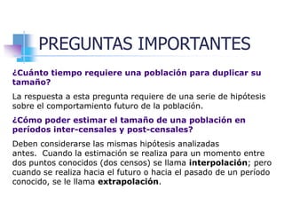 PREGUNTAS IMPORTANTES
¿Cuánto tiempo requiere una población para duplicar su
tamaño?
La respuesta a esta pregunta requiere de una serie de hipótesis
sobre el comportamiento futuro de la población.
¿Cómo poder estimar el tamaño de una población en
períodos inter-censales y post-censales?
Deben considerarse las mismas hipótesis analizadas
antes. Cuando la estimación se realiza para un momento entre
dos puntos conocidos (dos censos) se llama interpolación; pero
cuando se realiza hacia el futuro o hacia el pasado de un período
conocido, se le llama extrapolación.
 