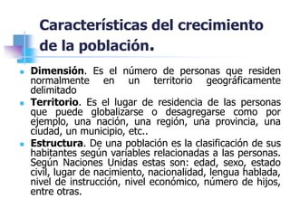 Características del crecimiento
de la población.
 Dimensión. Es el número de personas que residen
normalmente en un territorio geográficamente
delimitado
 Territorio. Es el lugar de residencia de las personas
que puede globalizarse o desagregarse como por
ejemplo, una nación, una región, una provincia, una
ciudad, un municipio, etc..
 Estructura. De una población es la clasificación de sus
habitantes según variables relacionadas a las personas.
Según Naciones Unidas estas son: edad, sexo, estado
civil, lugar de nacimiento, nacionalidad, lengua hablada,
nivel de instrucción, nivel económico, número de hijos,
entre otras.
 