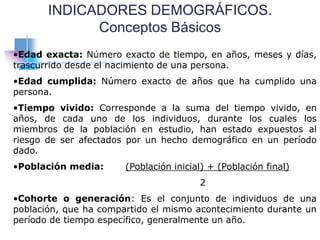 INDICADORES DEMOGRÁFICOS.
Conceptos Básicos
•Edad exacta: Número exacto de tiempo, en años, meses y días,
trascurrido desde el nacimiento de una persona.
•Edad cumplida: Número exacto de años que ha cumplido una
persona.
•Tiempo vivido: Corresponde a la suma del tiempo vivido, en
años, de cada uno de los individuos, durante los cuales los
miembros de la población en estudio, han estado expuestos al
riesgo de ser afectados por un hecho demográfico en un período
dado.
•Población media: (Población inicial) + (Población final)
2
•Cohorte o generación: Es el conjunto de individuos de una
población, que ha compartido el mismo acontecimiento durante un
período de tiempo específico, generalmente un año.
 