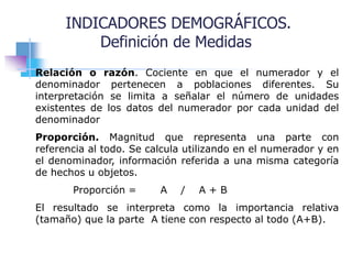 INDICADORES DEMOGRÁFICOS.
Definición de Medidas
Relación o razón. Cociente en que el numerador y el
denominador pertenecen a poblaciones diferentes. Su
interpretación se limita a señalar el número de unidades
existentes de los datos del numerador por cada unidad del
denominador
Proporción. Magnitud que representa una parte con
referencia al todo. Se calcula utilizando en el numerador y en
el denominador, información referida a una misma categoría
de hechos u objetos.
Proporción = A / A + B
El resultado se interpreta como la importancia relativa
(tamaño) que la parte A tiene con respecto al todo (A+B).
 