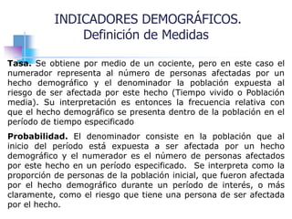 Tasa. Se obtiene por medio de un cociente, pero en este caso el
numerador representa al número de personas afectadas por un
hecho demográfico y el denominador la población expuesta al
riesgo de ser afectada por este hecho (Tiempo vivido o Población
media). Su interpretación es entonces la frecuencia relativa con
que el hecho demográfico se presenta dentro de la población en el
período de tiempo especificado
Probabilidad. El denominador consiste en la población que al
inicio del período está expuesta a ser afectada por un hecho
demográfico y el numerador es el número de personas afectados
por este hecho en un período especificado. Se interpreta como la
proporción de personas de la población inicial, que fueron afectada
por el hecho demográfico durante un período de interés, o más
claramente, como el riesgo que tiene una persona de ser afectada
por el hecho.
INDICADORES DEMOGRÁFICOS.
Definición de Medidas
 