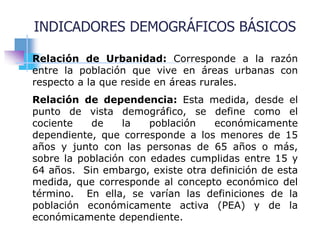 Relación de Urbanidad: Corresponde a la razón
entre la población que vive en áreas urbanas con
respecto a la que reside en áreas rurales.
Relación de dependencia: Esta medida, desde el
punto de vista demográfico, se define como el
cociente de la población económicamente
dependiente, que corresponde a los menores de 15
años y junto con las personas de 65 años o más,
sobre la población con edades cumplidas entre 15 y
64 años. Sin embargo, existe otra definición de esta
medida, que corresponde al concepto económico del
término. En ella, se varían las definiciones de la
población económicamente activa (PEA) y de la
económicamente dependiente.
INDICADORES DEMOGRÁFICOS BÁSICOS
 