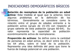 Relación de reemplazo de la población en edad
activa: Esta medida al igual que la anterior, tiene
algunos problemas en la definición de los
términos. Generalmente se considera como la
relación entre el grupo de edades entrante a la
población activa (grupo de 15-19) con respecto al
grupo saliente de esta población (grupo 60-64). Su
valor representa la capacidad de población
económicamente activa de reemplazarse.
Proporción de activos: Se define como la cantidad
de personas en edad activa, es decir entre los 15 y
los 64 años, sobre el total de la población.
Representa una idea definida del peso que tiene la
fuerza de trabajo potencial en una población.
INDICADORES DEMOGRÁFICOS BÁSICOS
 