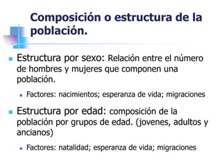Composición o estructura de la
población.
 Estructura por sexo: Relación entre el número
de hombres y mujeres que componen una
población.
 Factores: nacimientos; esperanza de vida; migraciones
 Estructura por edad: composición de la
población por grupos de edad. (jovenes, adultos y
ancianos)
 Factores: natalidad; esperanza de vida; migraciones
 
