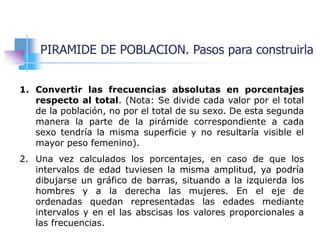 PIRAMIDE DE POBLACION. Pasos para construirla
1. Convertir las frecuencias absolutas en porcentajes
respecto al total. (Nota: Se divide cada valor por el total
de la población, no por el total de su sexo. De esta segunda
manera la parte de la pirámide correspondiente a cada
sexo tendría la misma superficie y no resultaría visible el
mayor peso femenino).
2. Una vez calculados los porcentajes, en caso de que los
intervalos de edad tuviesen la misma amplitud, ya podría
dibujarse un gráfico de barras, situando a la izquierda los
hombres y a la derecha las mujeres. En el eje de
ordenadas quedan representadas las edades mediante
intervalos y en el las abscisas los valores proporcionales a
las frecuencias.
 
