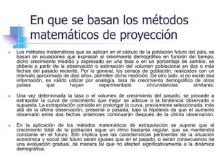 En que se basan los métodos
matemáticos de proyección
 Los métodos matemáticos que se aplican en el cálculo de la población futura del país, se
basan en ecuaciones que expresan el crecimiento demográfico en función del tiempo,
dicho crecimiento medido y expresado en una tasa o en un porcentaje de cambio, se
obtiene a partir de la observación o estimación del volumen poblacional en dos o más
fechas del pasado reciente. Por lo general, los censos de población, realizados con un
intervalo aproximado de diez años, permiten dicha medición. De otro lado, si no existe esa
información, es válido utilizar por analogía, tasa de crecimiento demográfico de otros
países que hayan experimentado circunstancias similares.
 Una vez determinada la tasa o el volumen de crecimiento del pasado, se procede a
extrapolar la curva de crecimiento que mejor se adecue a la tendencia observada o
supuesta. La extrapolación consiste en prolongar la curva, previamente seleccionada, más
allá de la última observación, presente o pasada, bajo la hipótesis de que el aumento
observado entre dos fechas anteriores continuarán después de la última observación.
 En la aplicación de los métodos matemáticos de extrapolación se supone que el
crecimiento total de la población sigue un ritmo bastante regular, que se mantendrá
constante en el futuro. Ello implica que las características pertinentes de la situación
económica y social del futuro serán iguales que en el pasado, o serán consecuencia de
una evaluación gradual, de manera tal que no afecten significativamente a la dinámica
demográfica.
 