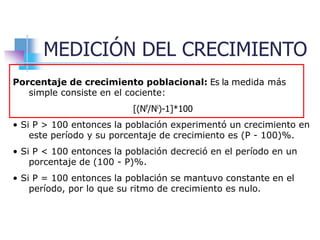 MEDICIÓN DEL CRECIMIENTO
Porcentaje de crecimiento poblacional: Es la medida más
simple consiste en el cociente:
[(Nf/Ni)-1]*100
• Si P > 100 entonces la población experimentó un crecimiento en
este período y su porcentaje de crecimiento es (P - 100)%.
• Si P < 100 entonces la población decreció en el período en un
porcentaje de (100 - P)%.
• Si P = 100 entonces la población se mantuvo constante en el
período, por lo que su ritmo de crecimiento es nulo.
 
