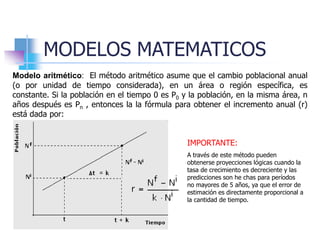 MODELOS MATEMATICOS
Modelo aritmético: El método aritmético asume que el cambio poblacional anual
(o por unidad de tiempo considerada), en un área o región específica, es
constante. Si la población en el tiempo 0 es P0 y la población, en la misma área, n
años después es Pn , entonces la la fórmula para obtener el incremento anual (r)
está dada por:
IMPORTANTE:
A través de este método pueden
obtenerse proyecciones lógicas cuando la
tasa de crecimiento es decreciente y las
predicciones son he chas para períodos
no mayores de 5 años, ya que el error de
estimación es directamente proporcional a
la cantidad de tiempo.
 