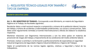 1.- REQUISITOS TÉCNICO-LEGALES POR TAMAÑO Y
TIPO DE EMPRESA
Art. 3.- DEL MINISTERIO DE TRABAJO.- Corresponde a este Ministerio, en materia de Seguridad e
Higiene en el Trabajo, las facultades siguientes:
Recolectar datos a nivel nacional respecto a composición y número de la población laboral, horarios
de trabajo y número de accidentes y enfermedades profesionales, sus causas y consecuencias. Tales
datos serán regularmente remitidos al Comité Interinstitucional a efectos de elaborar la estadística
respectiva.
Mantener relaciones con Organismos Internacionales y con los otros países en materias de
prevención de riesgos del trabajo y mejoramiento de las condiciones del medio ambiente laboral.
Promover, realizar o contribuir a la formación y perfeccionamiento de especialistas en seguridad
industrial (Ingenieros de Seguridad) e Higiene Industrial (Medicina e Higiene del Trabajo).
Vigilar el cumplimiento de las normas legales vigentes, relativas a Seguridad y Salud de los
trabajadores.
DECRETO EJECUTIVO 2393:
 
