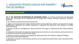 1.- REQUISITOS TÉCNICO-LEGALES POR TAMAÑO Y
TIPO DE EMPRESA
Art. 5. DEL INSTITUTO ECUATORIANO DE SEGURIDAD SOCIAL.- El Instituto Ecuatoriano de Seguridad
Social, por intermedio de las dependencias de Riesgos del Trabajo, tendrálas siguientes funciones
generales:
1. Ser miembro nato del Comité Interinstitucional.
2. Vigilar el mejoramiento del medio ambiente laboral y de la legislación relativa a prevención de riesgos
profesionales, utilizando los medios necesarios y siguiendo las directrices que imparta el Comité
Interinstitucional.
3. Realizar estudios e investigaciones sobre prevención de riesgos y mejoramiento del medio ambiente
laboral.
4. Promover la formación en todos los niveles de personal técnico en estas materias, particularmente en
el perfeccionamiento de prevención de riesgos.
5. Informar e instruir a empresas y trabajadores sobre prevención de siniestros, riesgos de trabajo y
mejoramiento del medio ambiente.
6. Mantener contactos e informaciones técnicas con los organismos pertinentes, tanto nacionales como
internacionales.
DECRETO EJECUTIVO 2393:
 