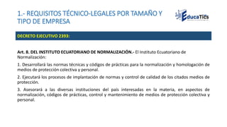 1.- REQUISITOS TÉCNICO-LEGALES POR TAMAÑO Y
TIPO DE EMPRESA
Art. 8. DEL INSTITUTO ECUATORIANO DE NORMALIZACIÓN.- El Instituto Ecuatoriano de
Normalización:
1. Desarrollará las normas técnicas y códigos de prácticas para la normalización y homologación de
medios de protección colectiva y personal.
2. Ejecutará los procesos de implantación de normas y control de calidad de los citados medios de
protección.
3. Asesorará a las diversas instituciones del país interesadas en la materia, en aspectos de
normalización, códigos de prácticas, control y mantenimiento de medios de protección colectiva y
personal.
DECRETO EJECUTIVO 2393:
 
