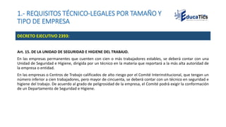 1.- REQUISITOS TÉCNICO-LEGALES POR TAMAÑO Y
TIPO DE EMPRESA
Art. 15. DE LA UNIDAD DE SEGURIDAD E HIGIENE DEL TRABAJO.
En las empresas permanentes que cuenten con cien o más trabajadores estables, se deberá contar con una
Unidad de Seguridad e Higiene, dirigida por un técnico en la materia que reportará a la más alta autoridad de
la empresa o entidad.
En las empresas o Centros de Trabajo calificados de alto riesgo por el Comité Interinstitucional, que tengan un
número inferior a cien trabajadores, pero mayor de cincuenta, se deberá contar con un técnico en seguridad e
higiene del trabajo. De acuerdo al grado de peligrosidad de la empresa, el Comité podrá exigir la conformación
de un Departamento de Seguridad e Higiene.
DECRETO EJECUTIVO 2393:
 