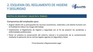 2. ESQUEMA DEL REGLAMENTO DE HIGIENE
Y SEGURIDAD
Compromiso del empleador para:
• Asignar dentro de su presupuesto los recursos económicos, materiales y de talento humano con
la finalidad de reducir los riesgos del trabajo
• Implementar el Reglamento de Higiene y Seguridad con el fin de prevenir los accidentes y
enfermedades profesionales
• Poner en práctica la conservación del entorno natural y la prevención de la contaminación
mediante la aplicación de las normas legales vigentes en Seguridad y Salud.
Firma Gerente o Representante Legal
POLÍTICA DE SEGURIDAD Y SALUD EN EL TRABAJO:
 