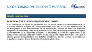 5. CONFORMACIÓN DEL COMITÉ PARITARIO
Art.14. DE LOS COMITÉS DE SEGURIDAD E HIGIENE DEL TRABAJO.
1. En todo centro de trabajo en que laboren más de quince trabajadores deberá organizarse un
Comité de Seguridad e Higiene del Trabajo integrado en forma paritaria por tres representantes de
los trabajadores y tres representantes de los empleadores, quienes de entre sus miembros
designarán un Presidente y Secretario que durarán un año en sus funciones pudiendo ser reelegidos
indefinidamente. Si el Presidente representa al empleador, el Secretario representará a los
trabajadores y viceversa. Cada representante tendrá un suplente elegido de la misma forma que el
titular y que será principalizado en caso de falta o impedimento de éste. Concluido el periodo para
el que fueron elegidos deberá designarse al Presidente y Secretario.
DECRETO EJECUTIVO 2393:
 