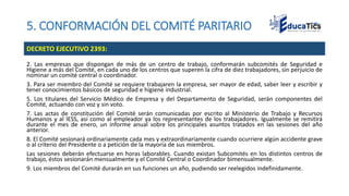 5. CONFORMACIÓN DEL COMITÉ PARITARIO
2. Las empresas que dispongan de más de un centro de trabajo, conformarán subcomités de Seguridad e
Higiene a más del Comité, en cada uno de los centros que superen la cifra de diez trabajadores, sin perjuicio de
nominar un comité central o coordinador.
3. Para ser miembro del Comité se requiere trabajaren la empresa, ser mayor de edad, saber leer y escribir y
tener conocimientos básicos de seguridad e higiene industrial.
5. Los titulares del Servicio Médico de Empresa y del Departamento de Seguridad, serán componentes del
Comité, actuando con voz y sin voto.
7. Las actas de constitución del Comité serán comunicadas por escrito al Ministerio de Trabajo y Recursos
Humanos y al IESS, así como al empleador ya los representantes de los trabajadores. Igualmente se remitirá
durante el mes de enero, un informe anual sobre los principales asuntos tratados en las sesiones del año
anterior.
8. El Comité sesionará ordinariamente cada mes y extraordinariamente cuando ocurriere algún accidente grave
o al criterio del Presidente o a petición de la mayoría de sus miembros.
Las sesiones deberán efectuarse en horas laborables. Cuando existan Subcomités en los distintos centros de
trabajo, éstos sesionarán mensualmente y el Comité Central o Coordinador bimensualmente.
9. Los miembros del Comité durarán en sus funciones un año, pudiendo ser reelegidos indefinidamente.
DECRETO EJECUTIVO 2393:
 