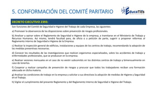 5. CONFORMACIÓN DEL COMITÉ PARITARIO
Son funciones del Comité de Seguridad e Higiene del Trabajo de cada Empresa, las siguientes:
a) Promover la observancia de las disposiciones sobre prevención de riesgos profesionales.
b) Analizar y opinar sobre el Reglamento de Seguridad e Higiene de la empresa, a tramitarse en el Ministerio de Trabajo y
Recursos Humanos. Así mismo, tendrá facultad para, de oficio o a petición de parte, sugerir o proponer reformas al
Reglamento Interno de Seguridad e Higiene de la Empresa.
c) Realizar la inspección general de edificios, instalaciones y equipos de los centros de trabajo, recomendando la adopción de
las medidas preventivas necesarias.
d) Conocer los resultados de las investigaciones que realicen organismos especializados, sobre los accidentes de trabajo y
enfermedades profesionales, que se produzcan en la empresa.
e) Realizar sesiones mensuales en el caso de no existir subcomités en los distintos centros de trabajo y bimensualmente en
caso de tenerlos.
f) Cooperar y realizar campañas de prevención de riesgos y procurar que todos los trabajadores reciban una formación
adecuada en dicha materia.
g) Analizar las condiciones de trabajo en la empresa y solicitar a sus directivos la adopción de medidas de Higiene y Seguridad
en el Trabajo.
h) Vigilar el cumplimiento del presente Reglamento y del Reglamento Interno de Seguridad e Higiene del Trabajo.
DECRETO EJECUTIVO 2393:
 