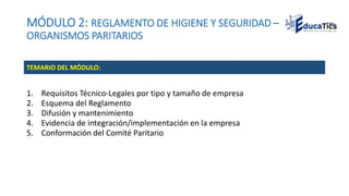 MÓDULO 2: REGLAMENTO DE HIGIENE Y SEGURIDAD –
ORGANISMOS PARITARIOS
1. Requisitos Técnico-Legales por tipo y tamaño de empresa
2. Esquema del Reglamento
3. Difusión y mantenimiento
4. Evidencia de integración/implementación en la empresa
5. Conformación del Comité Paritario
TEMARIO DEL MÓDULO:
 