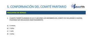 5. CONFORMACIÓN DEL COMITÉ PARITARIO
1. CUANTO TIEMPO DURARAN EN SUS FUNCIONES LOS MIEMBROS DEL COMITE DE SEGURIDAD E HIGIENE,
PUDIENDO SER REELEGIDOS INDEFINIDAMENTE:
a) 6 meses
b) 2 años
c) 1 año
d) 3 años
PREGUNTAS DE REPASO:
 
