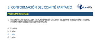 5. CONFORMACIÓN DEL COMITÉ PARITARIO
1. CUANTO TIEMPO DURARAN EN SUS FUNCIONES LOS MIEMBROS DEL COMITE DE SEGURIDAD E HIGIENE,
PUDIENDO SER REELEGIDOS INDEFINIDAMENTE:
a) 6 meses
b) 2 años
c) 1 año
d) 3 años
PREGUNTAS DE REPASO:
 