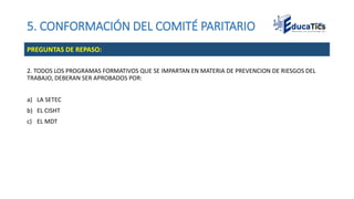 5. CONFORMACIÓN DEL COMITÉ PARITARIO
2. TODOS LOS PROGRAMAS FORMATIVOS QUE SE IMPARTAN EN MATERIA DE PREVENCION DE RIESGOS DEL
TRABAJO, DEBERAN SER APROBADOS POR:
a) LA SETEC
b) EL CISHT
c) EL MDT
PREGUNTAS DE REPASO:
 