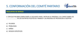 5. CONFORMACIÓN DEL COMITÉ PARITARIO
3. CON QUE PALABRA COMPLETARÍA LA SIGUIENTE FRASE. INSTRUIR AL PERSONAL A SU CARGO SOBRE LOS
........................... DE LOS DISTINTOS PUESTOS DE TRABAJO Y LAS MEDIDAS DE PREVENCION A ADOPTAR
a) PELIGROS
b) PROBLEMAS
c) DAÑOS
d) RIESGOS ESPECÍFICOS
PREGUNTAS DE REPASO:
 