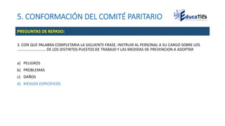 5. CONFORMACIÓN DEL COMITÉ PARITARIO
3. CON QUE PALABRA COMPLETARIA LA SIGUIENTE FRASE. INSTRUIR AL PERSONAL A SU CARGO SOBRE LOS
........................... DE LOS DISTINTOS PUESTOS DE TRABAJO Y LAS MEDIDAS DE PREVENCION A ADOPTAR
a) PELIGROS
b) PROBLEMAS
c) DAÑOS
d) RIESGOS ESPECÍFICOS
PREGUNTAS DE REPASO:
 