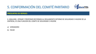 5. CONFORMACIÓN DEL COMITÉ PARITARIO
4. ANALIZAR , OPINAR Y PROPONER REFORMAS AL REGLAMENTO INTERNO DE SEGURIDAD E HIGIENE DE LA
EMPRESA, ES UNA FUNCION DEL COMTE DE SEGURIDAD E HIGIENE
a) VERDADERO
b) FALSO
PREGUNTAS DE REPASO:
 