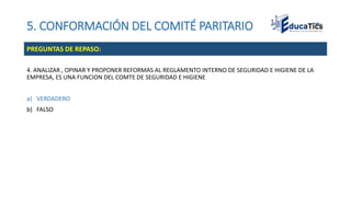5. CONFORMACIÓN DEL COMITÉ PARITARIO
4. ANALIZAR , OPINAR Y PROPONER REFORMAS AL REGLAMENTO INTERNO DE SEGURIDAD E HIGIENE DE LA
EMPRESA, ES UNA FUNCION DEL COMTE DE SEGURIDAD E HIGIENE
a) VERDADERO
b) FALSO
PREGUNTAS DE REPASO:
 