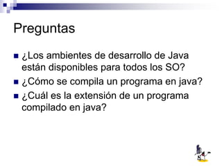 Preguntas
 ¿Los ambientes de desarrollo de Java
están disponibles para todos los SO?
 ¿Cómo se compila un programa en java?
 ¿Cuál es la extensión de un programa
compilado en java?
 