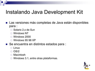 Instalando Java Development Kit
 Las versiones más completas de Java están disponibles
para :
 Solaris 2,x de Sun
 Windows NT
 Windows 2000
 Windows 95 98 XP
 Se encuentra en distintos estados para :
 Linux
 OS/2
 Macintosh
 Windows 3.1, entre otras plataformas.
 