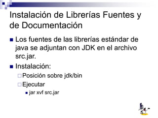 Instalación de Librerías Fuentes y
de Documentación
 Los fuentes de las librerías estándar de
java se adjuntan con JDK en el archivo
src.jar.
 Instalación:
Posición sobre jdk/bin
Ejecutar
 jar xvf src.jar
 