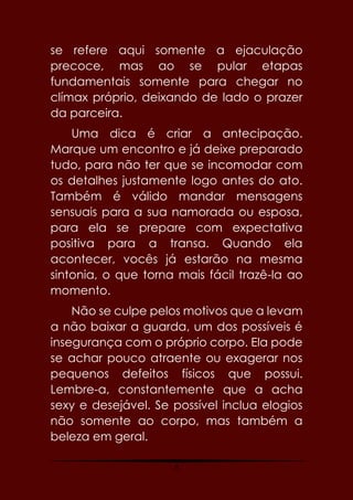 8
se refere aqui somente a ejaculação
precoce, mas ao se pular etapas
fundamentais somente para chegar no
clímax próprio, deixando de lado o prazer
da parceira.
Uma dica é criar a antecipação.
Marque um encontro e já deixe preparado
tudo, para não ter que se incomodar com
os detalhes justamente logo antes do ato.
Também é válido mandar mensagens
sensuais para a sua namorada ou esposa,
para ela se prepare com expectativa
positiva para a transa. Quando ela
acontecer, vocês já estarão na mesma
sintonia, o que torna mais fácil trazê-la ao
momento.
Não se culpe pelos motivos que a levam
a não baixar a guarda, um dos possíveis é
insegurança com o próprio corpo. Ela pode
se achar pouco atraente ou exagerar nos
pequenos defeitos físicos que possui.
Lembre-a, constantemente que a acha
sexy e desejável. Se possível inclua elogios
não somente ao corpo, mas também a
beleza em geral.
 