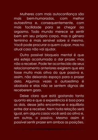 9
Mulheres com mais autoconfiança são
mais bem-humoradas, com melhor
autoestima e, consequentemente, com
mais facilidade para se chegar ao
orgasmo. Todo mundo merece se sentir
bem em seu próprio corpo, mas o gênero
feminino é mais sensível sobre si mesmo.
Você pode procurar a quem culpar, mas no
atual caso não vai ajudar.
Outro possível bloqueio mental é que
ela esteja acostumada a dar prazer, mas
não a receber. Pode ter acontecido de seus
relacionamento anteriores exigirem que ela
fosse muito mais ativa do que passiva e,
assim, não deixando espaço para o prazer
dela. Algumas vezes a autoestima é
abalada e elas não se sentem dignas de
receberem gozo.
Deixe claro que está gostando tanto
quanto ela e que a experiência é boa para
os dois, desse jeito encontra-se o equilíbrio
entre dar e receber. Nem toda relação será
igual, em alguns casos você será ao ativo e,
em outras, o passivo. Mesmo assim é
possível sentir prazer em ambas as posições.
 