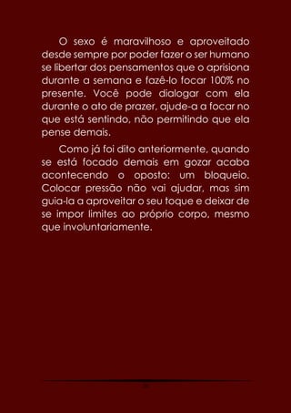 10
O sexo é maravilhoso e aproveitado
desde sempre por poder fazer o ser humano
se libertar dos pensamentos que o aprisiona
durante a semana e fazê-lo focar 100% no
presente. Você pode dialogar com ela
durante o ato de prazer, ajude-a a focar no
que está sentindo, não permitindo que ela
pense demais.
Como já foi dito anteriormente, quando
se está focado demais em gozar acaba
acontecendo o oposto: um bloqueio.
Colocar pressão não vai ajudar, mas sim
guia-la a aproveitar o seu toque e deixar de
se impor limites ao próprio corpo, mesmo
que involuntariamente.
 