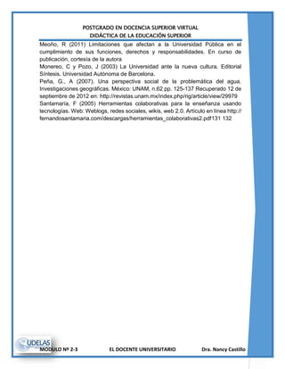 POSTGRADO EN DOCENCIA SUPERIOR VIRTUAL
DIDÁCTICA DE LA EDUCACIÓN SUPERIOR
MODULO Nº 2-3 EL DOCENTE UNIVERSITARIO Dra. Nancy Castillo
Meoño, R (2011) Limitaciones que afectan a la Universidad Pública en el
cumplimiento de sus funciones, derechos y responsabilidades. En curso de
publicación, cortesía de la autora
Monereo, C y Pozo, J (2003) La Universidad ante la nueva cultura. Editorial
Síntesis. Universidad Autónoma de Barcelona.
Peña, G., A (2007). Una perspectiva social de la problemática del agua.
Investigaciones geográficas. México: UNAM, n.62 pp. 125-137 Recuperado 12 de
septiembre de 2012 en: http://revistas.unam.mx/index.php/rig/article/view/29979
Santamaría, F (2005) Herramientas colaborativas para la enseñanza usando
tecnologías. Web: Weblogs, redes sociales, wikis, web 2.0. Artículo en línea http://
fernandosantamaria.com/descargas/herramientas_colaborativas2.pdf131 132
 