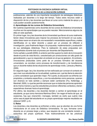 POSTGRADO EN DOCENCIA SUPERIOR VIRTUAL
DIDÁCTICA DE LA EDUCACIÓN SUPERIOR
MODULO Nº 2-3 EL DOCENTE UNIVERSITARIO Dra. Nancy Castillo
publicaciones, además de una importante recopilación de estrategias didácticas
realizadas por docentes a lo largo del tiempo. Todos estos recursos están a
disposición de los y las docentes que llevan el curso como material de apoyo y al
cual pueden acceder posteriormente.
4. Aprendizajes de los cursos de Didáctica Universitaria
De nuestras experiencias como docentes de los cursos de Didáctica Universitaria
muchos son los aprendizajes que se pueden rescatar. Mencionaremos algunos de
ellos en este apartado.
En primer lugar, los y las docentes de la Universidad que llevan el curso realmente
tienen ideas innovadoras para mejorar los procesos de formación en sus aulas,
estas ideas nacen en el seno de una necesidad o necesidades específicas y reales
identificadas en su labor docente y pasan por un proceso de reflexión e
investigación, para finalmente llegar a la propuesta, implementación y evaluación
de sus estrategias didácticas. Para la realización de estas propuestas son
acompañados durante todo el proceso por docentes del Departamento.
Como señala Lucarelli (2009), lo anterior permite superar la visión de la innovación
desde el punto de vista técnico, caracterizado por producciones con alto grado de
generalización y que no responden al contexto en el que se gestaron. Al contrario,
innovaciones producidas como parte de un proceso formativo del docente
universitario, se conciben como procesos de transformación y de transferencia
que un docente realiza de las situaciones de aprendizaje vivido. (Jarauta y Medina,
2009)
En segundo lugar, las y los docentes se han esforzado por conocer el contexto en
que viven sus estudiantes en la actualidad, quiénes son, qué les llama la atención
y cómo consideran que aprenden mejor. Por cuanto, la educación se enfrenta con
propósitos y contextos específicos, y con los estudiantes como personas, quienes
son diversos en todo sentido y siempre están cambiando (Fry, Ketteridge, y
Marshall, 2009). Lo que les permite reconocer que no todas las personas aprenden
de la misma manera y que los estudiantes provienen diferentes contextos y tienen
expectativas diversas hacia el aprendizaje.
Por último, las docentes y los docentes tienden a centrar el aprendizaje en el
estudiante, ya que como menciona Martínez-Olmo “sin negar el hecho de que, en
ocasiones, hay que «transmitir» mensajes, también es cierto que cuánto más
activo sea el papel del estudiante en su propio aprendizaje mejores resultados se
obtienen”(2001, p 4)
5. Retos
Los docentes y las docentes se enfrentan a retos, que se abordan de una forma
introductoria en el curso de Didáctica Universitaria. Ya que, formarse como
docente es un proceso largo y arduo, que requiere de una constante revisión y
autocrítica del propio quehacer. Pues tradicionalmente en las prácticas
 