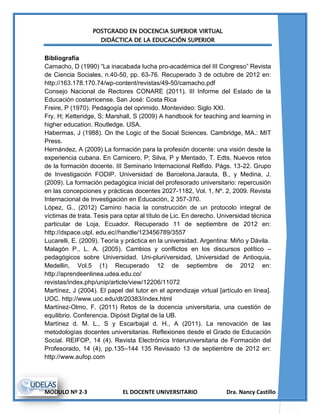 POSTGRADO EN DOCENCIA SUPERIOR VIRTUAL
DIDÁCTICA DE LA EDUCACIÓN SUPERIOR
MODULO Nº 2-3 EL DOCENTE UNIVERSITARIO Dra. Nancy Castillo
Bibliografía
Camacho, D (1990) “La inacabada lucha pro-académica del III Congreso” Revista
de Ciencia Sociales, n.40-50, pp. 63-76. Recuperado 3 de octubre de 2012 en:
http://163.178.170.74/wp-content/revistas/49-50/camacho.pdf
Consejo Nacional de Rectores CONARE (2011). III Informe del Estado de la
Educación costarricense. San José: Costa Rica
Freire, P (1970). Pedagogía del oprimido. Montevideo: Siglo XXI.
Fry, H; Ketteridge, S; Marshall, S (2009) A handbook for teaching and learning in
higher education. Routledge. USA.
Habermas, J (1988). On the Logic of the Social Sciences. Cambridge, MA.: MIT
Press.
Hernández, A (2009) La formación para la profesión docente: una visión desde la
experiencia cubana. En Carnicero, P; Silva, P y Mentado, T. Edts, Nuevos retos
de la formación docente. III Seminario Internacional Relfido. Págs. 13-22. Grupo
de Investigación FODIP. Universidad de Barcelona.Jarauta, B., y Medina, J.
(2009). La formación pedagógica inicial del profesorado universitario: repercusión
en las concepciones y prácticas docentes 2027-1182, Vol. 1, Nº. 2, 2009. Revista
Internacional de Investigación en Educación, 2 357-370.
López, G., (2012) Camino hacia la construcción de un protocolo integral de
víctimas de trata. Tesis para optar al título de Lic. En derecho. Universidad técnica
particular de Loja, Ecuador. Recuperado 11 de septiembre de 2012 en:
http://dspace.utpl. edu.ec//handle/123456789/3557
Lucarelli, E. (2009). Teoría y práctica en la universidad. Argentina: Miño y Dávila.
Malagón P., L. A. (2005). Cambios y conflictos en los discursos político –
pedagógicos sobre Universidad. Uni-pluri/versidad, Universidad de Antioquia,
Medellin, Vol.5 (1) Recuperado 12 de septiembre de 2012 en:
http://aprendeenlinea.udea.edu.co/
revistas/index.php/unip/article/view/12206/11072
Martínez, J (2004). El papel del tutor en el aprendizaje virtual [artículo en línea].
UOC. http://www.uoc.edu/dt/20383/index.html
Martínez-Olmo, F. (2011) Retos de la docencia universitaria, una cuestión de
equilibrio. Conferencia. Dipósit Digital de la UB.
Martínez d. M. L., S y Escarbajal d. H., A (2011). La renovación de las
metodologías docentes universitarias. Reflexiones desde el Grado de Educación
Social. REIFOP, 14 (4). Revista Electrónica Interuniversitaria de Formación del
Profesorado, 14 (4), pp.135–144 135 Revisado 13 de septiembre de 2012 en:
http://www.aufop.com
 