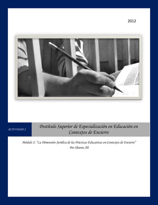 2012




ACTIVIDAD 2
                     Postítulo Superior de Especialización en Educación en
                                     Contextos de Encierro
        Módulo 2: “La Dimensión Jurídica de las Prácticas Educativas en Contextos de Encierro”
                                           Por Sharon Alí
 
