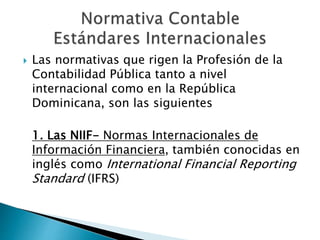  Las normativas que rigen la Profesión de la
Contabilidad Pública tanto a nivel
internacional como en la República
Dominicana, son las siguientes
1. Las NIIF- Normas Internacionales de
Información Financiera, también conocidas en
inglés como International Financial Reporting
Standard (IFRS)
 