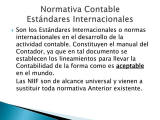  Son los Estándares Internacionales o normas
internacionales en el desarrollo de la
actividad contable. Constituyen el manual del
Contador, ya que en tal documento se
establecen los lineamientos para llevar la
Contabilidad de la forma como es aceptable
en el mundo.
Las NIIF son de alcance universal y vienen a
sustituir toda normativa Anterior existente.
 