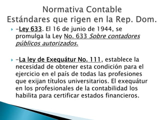  -Ley 633. El 16 de junio de 1944, se
promulga la Ley No. 633 Sobre contadores
públicos autorizados.
 -La ley de Exequátur No. 111, establece la
necesidad de obtener esta condición para el
ejercicio en el país de todas las profesiones
que exijan títulos universitarios. El exequátur
en los profesionales de la contabilidad los
habilita para certificar estados financieros.
 