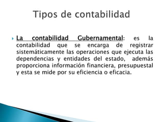  La contabilidad Gubernamental: es la
contabilidad que se encarga de registrar
sistemáticamente las operaciones que ejecuta las
dependencias y entidades del estado, además
proporciona información financiera, presupuestal
y esta se mide por su eficiencia o eficacia.
 