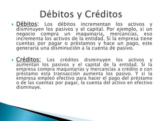  Débitos: Los débitos incrementan los activos y
disminuyen los pasivos y el capital. Por ejemplo, si un
negocio compra un maquinaria, mercancías, eso
incrementa los activos de la entidad. Si la empresa tiene
cuentas por pagar o préstamos y hace un pago, este
generaría una disminución a la cuenta de pasivo.
 Créditos: Los créditos disminuyen los activos y
aumentan los pasivos y el capital de la entidad. Si la
empresa compra maquinarias y mercancías a crédito o con
préstamo esta transacción aumenta los pasivo. Y si la
empresa empleó efectivo para hacer el pago del préstamo
o de las cuentas por pagar, la cuenta del activo en efectivo
disminuye.
 