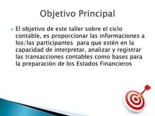  El objetivo de este taller sobre el ciclo
contable, es proporcionar las informaciones a
los/las participantes para que estén en la
capacidad de interpretar, analizar y registrar
las transacciones contables como bases para
la preparación de los Estados Financieros
 