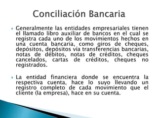  Generalmente las entidades empresariales tienen
el llamado libro auxiliar de bancos en el cual se
registra cada uno de los movimientos hechos en
una cuenta bancaria, como giros de cheques,
depósitos, depósitos vía transferencias bancarias,
notas de débitos, notas de créditos, cheques
cancelados, cartas de créditos, cheques no
registrados.
 La entidad financiera donde se encuentra la
respectiva cuenta, hace lo suyo llevando un
registro completo de cada movimiento que el
cliente (la empresa), hace en su cuenta.
 