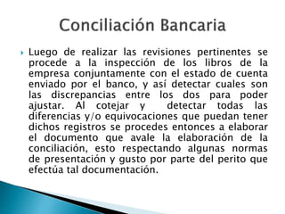  Luego de realizar las revisiones pertinentes se
procede a la inspección de los libros de la
empresa conjuntamente con el estado de cuenta
enviado por el banco, y así detectar cuales son
las discrepancias entre los dos para poder
ajustar. Al cotejar y detectar todas las
diferencias y/o equivocaciones que puedan tener
dichos registros se procedes entonces a elaborar
el documento que avale la elaboración de la
conciliación, esto respectando algunas normas
de presentación y gusto por parte del perito que
efectúa tal documentación.
 
